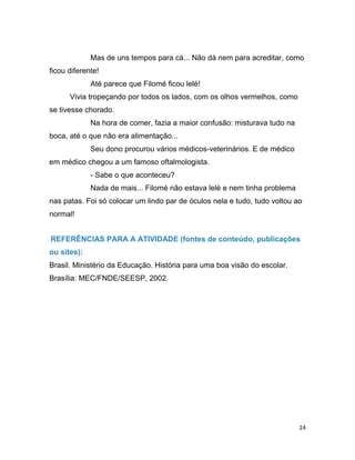 24
Mas de uns tempos para cá... Não dá nem para acreditar, como
ficou diferente!
Até parece que Filomé ficou lelé!
Vivia tropeçando por todos os lados, com os olhos vermelhos, como
se tivesse chorado.
Na hora de comer, fazia a maior confusão: misturava tudo na
boca, até o que não era alimentação...
Seu dono procurou vários médicos-veterinários. E de médico
em médico chegou a um famoso oftalmologista.
- Sabe o que aconteceu?
Nada de mais... Filomé não estava lelé e nem tinha problema
nas patas. Foi só colocar um lindo par de óculos nela e tudo, tudo voltou ao
normal!
REFERÊNCIAS PARA A ATIVIDADE (fontes de conteúdo, publicações
ou sites):
Brasil. Ministério da Educação. História para uma boa visão do escolar.
Brasília: MEC/FNDE/SEESP, 2002.
 