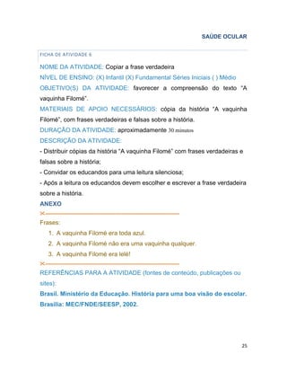 25
SAÚDE OCULAR
FICHA DE ATIVIDADE 6
NOME DA ATIVIDADE: Copiar a frase verdadeira
NÍVEL DE ENSINO: (X) Infantil (X) Fundamental Séries Iniciais ( ) Médio
OBJETIVO(S) DA ATIVIDADE: favorecer a compreensão do texto “A
vaquinha Filomé”.
MATERIAIS DE APOIO NECESSÁRIOS: cópia da história “A vaquinha
Filomé”, com frases verdadeiras e falsas sobre a história.
DURAÇÃO DA ATIVIDADE: aproximadamente 30 minutos
DESCRIÇÃO DA ATIVIDADE:
- Distribuir cópias da história “A vaquinha Filomé” com frases verdadeiras e
falsas sobre a história;
- Convidar os educandos para uma leitura silenciosa;
- Após a leitura os educandos devem escolher e escrever a frase verdadeira
sobre a história.
ANEXO
--------------------------------------------------------------------------------------
Frases:
1. A vaquinha Filomé era toda azul.
2. A vaquinha Filomé não era uma vaquinha qualquer.
3. A vaquinha Filomé era lelé!
--------------------------------------------------------------------------------------
REFERÊNCIAS PARA A ATIVIDADE (fontes de conteúdo, publicações ou
sites):
Brasil. Ministério da Educação. História para uma boa visão do escolar.
Brasília: MEC/FNDE/SEESP, 2002.
 