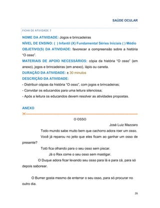26
SAÚDE OCULAR
FICHA DE ATIVIDADE 7
NOME DA ATIVIDADE: Jogos e brincadeiras
NÍVEL DE ENSINO: ( ) Infantil (X) Fundamental Séries Iniciais ( ) Médio
OBJETIVO(S) DA ATIVIDADE: favorecer a compreensão sobre a história
“O osso”.
MATERIAIS DE APOIO NECESSÁRIOS: cópia da história “O osso” (em
anexo), jogos e brincadeiras (em anexo), lápis ou caneta.
DURAÇÃO DA ATIVIDADE: ± 30 minutos
DESCRIÇÃO DA ATIVIDADE:
- Distribuir cópias da história “O osso”, com jogos e brincadeiras;
- Convidar os educandos para uma leitura silenciosa;
- Após a leitura os educandos devem resolver as atividades propostas.
ANEXO
-----------------------------------------------------------------------------------------------------------
O OSSO
José Luiz Mazzaro
Todo mundo sabe muito bem que cachorro adora roer um osso.
Você já reparou no jeito que eles ficam ao ganhar um osso de
presente?
Totó fica olhando para o seu osso sem piscar.
Já o Rex come o seu osso sem mastigar.
O Duque adora ficar levando seu osso para lá e para cá, para só
depois saborear.
O Bumer gosta mesmo de enterrar o seu osso, para só procurar no
outro dia.
 