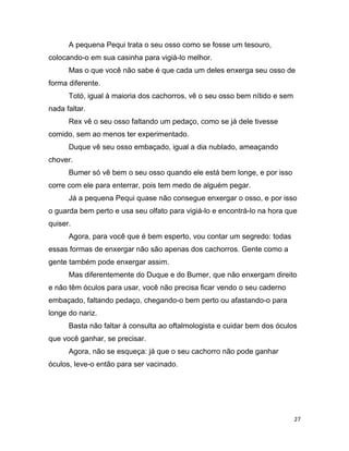 27
A pequena Pequi trata o seu osso como se fosse um tesouro,
colocando-o em sua casinha para vigiá-lo melhor.
Mas o que você não sabe é que cada um deles enxerga seu osso de
forma diferente.
Totó, igual à maioria dos cachorros, vê o seu osso bem nítido e sem
nada faltar.
Rex vê o seu osso faltando um pedaço, como se já dele tivesse
comido, sem ao menos ter experimentado.
Duque vê seu osso embaçado, igual a dia nublado, ameaçando
chover.
Bumer só vê bem o seu osso quando ele está bem longe, e por isso
corre com ele para enterrar, pois tem medo de alguém pegar.
Já a pequena Pequi quase não consegue enxergar o osso, e por isso
o guarda bem perto e usa seu olfato para vigiá-lo e encontrá-lo na hora que
quiser.
Agora, para você que é bem esperto, vou contar um segredo: todas
essas formas de enxergar não são apenas dos cachorros. Gente como a
gente também pode enxergar assim.
Mas diferentemente do Duque e do Bumer, que não enxergam direito
e não têm óculos para usar, você não precisa ficar vendo o seu caderno
embaçado, faltando pedaço, chegando-o bem perto ou afastando-o para
longe do nariz.
Basta não faltar à consulta ao oftalmologista e cuidar bem dos óculos
que você ganhar, se precisar.
Agora, não se esqueça: já que o seu cachorro não pode ganhar
óculos, leve-o então para ser vacinado.
 