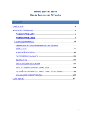 2
Semana Saúde na Escola
Guia de Sugestões de Atividades
SUMÁRIO
APRESENTAÇÃO............................................................................................................................. 3
ATIVIDADES ESSENCIAIS...................................................................................................... 6
FICHA DE ATIVIDADE 01................................................................................................ 6
FICHA DE ATIVIDADE 02................................................................................................ 8
ATIVIDADES OPTATIVAS.................................................................................................. 12
IDENTIFICANDO NECESSIDADES E CONHECENDO OS PARCEIROS......................................12
SAÚDE OCULAR ................................................................................................................... 20
ALIMENTAÇÃO E NUTRIÇÃO ............................................................................................... 42
PARTICIPAÇÃO JUVENIL/INFANTIL.................................................................................... 109
CULTURA DE PAZ............................................................................................................... 125
EDUCAÇÃO EM DIREITOS HUMANOS ............................................................................... 135
PRÁTICAS CORPORAIS, ATIVIDADE FÍSICA E LAZER....................................................... 13963
PREVENÇÃO AO USO DE ÁLCOOL, TABACO, CRACK E OUTRAS DROGAS.......................... 185
SEXUALIDADES E SAÚDE REPRODUTIVA........................................................................... 200
SAÚDE INDÍGENA .....................................................................................................................224
 