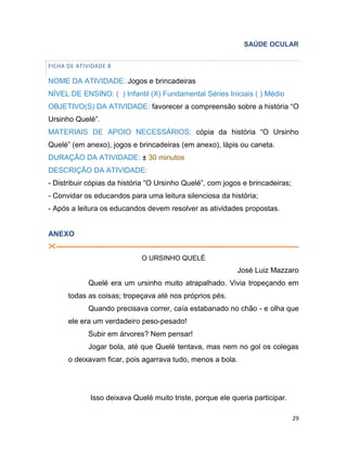 29
SAÚDE OCULAR
FICHA DE ATIVIDADE 8
NOME DA ATIVIDADE: Jogos e brincadeiras
NÍVEL DE ENSINO: ( ) Infantil (X) Fundamental Séries Iniciais ( ) Médio
OBJETIVO(S) DA ATIVIDADE: favorecer a compreensão sobre a história “O
Ursinho Quelé”.
MATERIAIS DE APOIO NECESSÁRIOS: cópia da história “O Ursinho
Quelé” (em anexo), jogos e brincadeiras (em anexo), lápis ou caneta.
DURAÇÃO DA ATIVIDADE: ± 30 minutos
DESCRIÇÃO DA ATIVIDADE:
- Distribuir cópias da história “O Ursinho Quelé”, com jogos e brincadeiras;
- Convidar os educandos para uma leitura silenciosa da história;
- Após a leitura os educandos devem resolver as atividades propostas.
ANEXO
-----------------------------------------------------------------------------------------------------------
O URSINHO QUELÉ
José Luiz Mazzaro
Quelé era um ursinho muito atrapalhado. Vivia tropeçando em
todas as coisas; tropeçava até nos próprios pés.
Quando precisava correr, caía estabanado no chão - e olha que
ele era um verdadeiro peso-pesado!
Subir em árvores? Nem pensar!
Jogar bola, até que Quelé tentava, mas nem no gol os colegas
o deixavam ficar, pois agarrava tudo, menos a bola.
Isso deixava Quelé muito triste, porque ele queria participar.
 