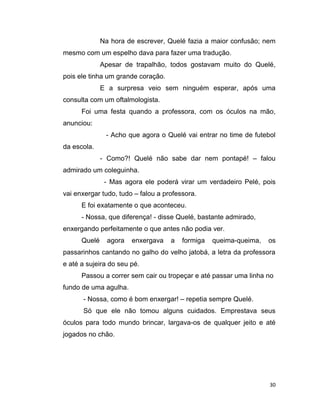 30
Na hora de escrever, Quelé fazia a maior confusão; nem
mesmo com um espelho dava para fazer uma tradução.
Apesar de trapalhão, todos gostavam muito do Quelé,
pois ele tinha um grande coração.
E a surpresa veio sem ninguém esperar, após uma
consulta com um oftalmologista.
Foi uma festa quando a professora, com os óculos na mão,
anunciou:
- Acho que agora o Quelé vai entrar no time de futebol
da escola.
- Como?! Quelé não sabe dar nem pontapé! – falou
admirado um coleguinha.
- Mas agora ele poderá virar um verdadeiro Pelé, pois
vai enxergar tudo, tudo – falou a professora.
E foi exatamente o que aconteceu.
- Nossa, que diferença! - disse Quelé, bastante admirado,
enxergando perfeitamente o que antes não podia ver.
Quelé agora enxergava a formiga queima-queima, os
passarinhos cantando no galho do velho jatobá, a letra da professora
e até a sujeira do seu pé.
Passou a correr sem cair ou tropeçar e até passar uma linha no
fundo de uma agulha.
- Nossa, como é bom enxergar! – repetia sempre Quelé.
Só que ele não tomou alguns cuidados. Emprestava seus
óculos para todo mundo brincar, largava-os de qualquer jeito e até
jogados no chão.
 