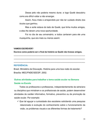31
Desse jeito não poderia mesmo durar, e logo Quelé descobriu
como era difícil voltar a não enxergar.
Assim, ficou triste e arrependido por não ter cuidado direito dos
óculos que ganhou.
Mas a sorte estava do lado de Quelé, que tinha muitos amigos,
e eles lhe deram uma nova oportunidade.
Foi no dia de seu aniversário, e todos cantaram para ele uma
musiquinha, que era mais ou menos assim:
VAMOS ESCREVER?
Escreva como poderia ser o final da história se Quelé não tivesse amigos.
....................................................................................................................................
....................................................................................................................................
....................................................................................................................................
REFERÊNCIA:
Brasil. Ministério da Educação. História para uma boa visão do escolar.
Brasília: MEC/FNDE/SEESP, 2002.
Outras atividades para trabalhar o tema saúde ocular na Semana
Saúde na Escola
Todos os professores e professoras, independentemente da série/ano
ou disciplina que ministram e os profissionais de saúde, podem desenvolver
atividades de caráter informativo, formativo, preventivo ou de promoção da
saúde ocular. Por exemplo:
 Que tal aguçar a curiosidade dos escolares solicitando uma pesquisa
relacionada à evolução do conhecimento sobre o funcionamento da
visão, os problemas visuais e as diferentes formas de tratamento?
 