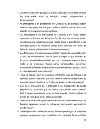 32
 Que tal solicitar uma pesquisa e depois organizar um debate em sala
de aula sobre erros de refração: miopia, astigmatismo e
hipermetropia?
 As professoras e os professores de Ciências ou de Biologia podem
solicitar uma pesquisa em grupo sobre a história dos óculos e sua
relação com os primeiros microscópios;
 As professoras e os professores de Ciências e de Física podem
aproveitar a Semana de Saúde na Escola para dar início ao estudo
dos fenômenos relacionados à luz (óptica física e geométrica) e sua
aplicação prática no cotidiano (lentes para correção dos erros de
refração, construção de telescópios e microscópios);
 Que tal debater a temática do preconceito mostrando sua relação com
a falta de conhecimento (utilize como exemplo o que ocorreu ao
longo da história da humanidade, em que o desconhecimento sobre a
visão e os problemas visuais gerou perseguições, extermínio,
abandono e diferentes formas de exclusão econômica, política, social
e cultural dos deficientes visuais)?
 Que tal debater com os escolares mostrando que as críticas e os
apelidos podem fazer com que uma pessoa, mesmo necessitando de
correção óptica, abandone os óculos para não ser alvo de bullying?
 Que tal a professora ou o professor e os profissionais da saúde
perguntar ao educando que usa óculos como ele faz para conservá-
los? E depois demonstrar como se deve guardar, limpar e retirar os
óculos do rosto para evitar possíveis danos;
 Que tal trabalhar ao longo da semana com atividades de contação de
histórias existentes no guia ou outras que tiver acesso, sobre o tema
saúde ocular?
 Que tal promover um debate na escola sobre prevenção de acidentes
oculares, ocasionados por brincadeiras com espadas, facas, estiletes
 