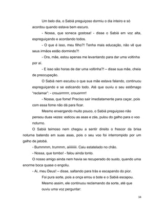 34
Um belo dia, o Sabiá preguiçoso dormiu o dia inteiro e só
acordou quando estava bem escuro.
- Nossa, que soneca gostosa! - disse o Sabiá em voz alta,
espreguiçando e acordando todos.
- O que é isso, meu filho?! Tenha mais educação, não vê que
seus irmãos estão dormindo?!
- Ora, mãe, estou apenas me levantando para dar uma voltinha
por aí.
- E isso são horas de dar uma voltinha?! – disse sua mãe, cheia
de preocupação.
O Sabiá nem escutou o que sua mãe estava falando, continuou
espreguiçando e se esticando todo. Até que ouviu o seu estômago
“reclamar”: - crouorrrrrrr, crouorrrrr!
- Nossa, que fome! Preciso sair imediatamente para caçar, pois
com essa fome não dá para ficar.
Mesmo enxergando muito pouco, o Sabiá preguiçoso não
pensou duas vezes: esticou as asas e zás, pulou do galho para o voo
noturno.
O Sabiá teimoso nem chegou a sentir direito o frescor da brisa
noturna batendo em suas asas, pois o seu voo foi interrompido por um
galho de jatobá.
- Bummmm, trummm, aiiiiiiiiii. Caiu estatelado no chão.
- Nossa, que tombo! - falou ainda tonto.
O nosso amigo ainda nem havia se recuperado do susto, quando uma
enorme boca quase o engoliu.
- Ai, meu Deus! – disse, saltando para trás e escapando do pior.
Foi pura sorte, pois a onça errou o bote e o Sabiá escapou.
Mesmo assim, ele continuou reclamando da sorte, até que
ouviu uma voz perguntar:
 