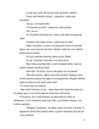 35
- A esta hora você não deveria estar dormindo, Sabiá?!
- Quem está falando comigo? - perguntou, ainda mais
assustado.
- Sou eu, a Corujinha feliz.
- A Corujinha da noite? - perguntou, mais aliviado.
- Sim, sou eu.
- Oi, Corujinha! Desculpe-me, mas eu não estou enxergando
nada!
- Também não é para menos, a esta hora da noite!
- Sabe, Corujinha, eu dormi um pouquinho mais e só acordei
agora, com uma baita de uma fome. Resolvi então dar uma voltinha
para procurar comida.
- Só que você está correndo sérios riscos, Sabiá!
- Eu sei, Corujinha, mas estou com tanta fome...
- Mas nesta escuridão toda, e sem enxergar direito, você vai
acabar virando comida de onça!
- Nem fale, Corujinha, que eu não gosto nem de pensar!
- Mas deve pensar, Sabiá, pois antes de fazer qualquer coisa
errada devemos pensar em todas as consequências. Ninguém alertou
sobre os riscos de sair assim pela noite?
- É, minha mãe vive falando...
- Mas você é teimoso, eu sei... Agora fique bem quietinho neste oco
do jatobá, que eu vou buscar alguma coisa para você comer.
A Corujinha, com muita destreza, foi desviando de todos os
obstáculos, e num verdadeiro vapt-vupt voltou, e ao Sabiá entregou uma
frutinha vermelha.
- Obrigado, Corujinha! – ele disse, antes de comer a frutinha. E
agradeceu ainda mais quando sentiu o gosto e descobriu que ela era
a sua preferida.
 