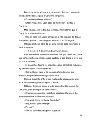 36
Depois de saciar a fome, e já recuperado do tombo e do susto,
o Sabiá sentiu sede, e para a Corujinha perguntou:
- Como posso chegar até o rio?
- É fácil, mas à noite você pode se machucar! - alertou a
Corujinha.
Mas o Sabiá, com toda a sua teimosia, insistiu tanto, que a
Corujinha acabou ensinando.
- Bata as asas cem vezes sem parar, e não esqueça de desviar
dos galhos, que em pouco tempo ao leito do rio você chegará.
O Sabiá encheu o peito de ar, abriu bem as asas e começou a
bater e a contar:
- 1, 2, 3, 4, 5, 6, 7, trummmm, brummmm, aiiiiiiii...
Caiu novamente estatelado no chão. Só que dessa vez, para
sua sorte, machucou o bico, quase quebrou a asa direita e teve uns
poucos arranhões.
- É, Corujinha, deveria ter seguido os seus conselhos. Acho que
agora não dá para buscar água não.
- Calma, Sabiá, fique aí de repouso refletindo sobre sua
teimosia, enquanto eu busco água para você.
Como a Corujinha tinha o bico muito curto, ela apanhou uma
flor e nela buscou água fresca para o Sabiá.
O Sabiá, depois de saciar a sede, perguntou: Como você faz,
Corujinha, para enxergar tão bem à noite?
- Enxergo porque estou muito bem adaptada. Durante o dia
estou dormindo e à noite bem acordada.
- E se você fizer o contrário, Corujinha?
- Não, não dá para enxergar.
- Por quê?
- É muita claridade para poder suportar!
 