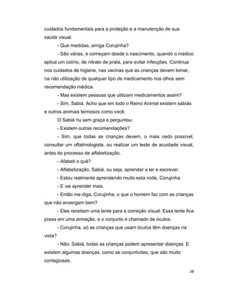 38
cuidados fundamentais para a proteção e a manutenção de sua
saúde visual.
- Que medidas, amiga Corujinha?
- São várias, e começam desde o nascimento, quando o médico
aplica um colírio, de nitrato de prata, para evitar infecções. Continua
nos cuidados de higiene, nas vacinas que as crianças devem tomar,
na não utilização de qualquer tipo de medicamento nos olhos sem
recomendação médica.
- Mas existem pessoas que utilizam medicamentos assim?
- Sim, Sabiá. Acho que em todo o Reino Animal existem sabiás
e outros animais teimosos como você.
O Sabiá riu sem graça e perguntou:
- Existem outras recomendações?
- Sim, que todas as crianças devem, o mais cedo possível,
consultar um oftalmologista, ou realizar um teste de acuidade visual,
antes do processo de alfabetização.
- Afabeti o quê?
- Alfabetização, Sabiá, ou seja, aprender a ler e escrever.
- Estou realmente aprendendo muito esta noite, Corujinha.
- E vai aprender mais.
- Então me diga, Corujinha, o que o homem faz com as crianças
que não enxergam bem?
- Eles receitam uma lente para a correção visual. Essa lente fica
presa em uma armação, e o conjunto é chamado de óculos.
- Corujinha, só as crianças que usam óculos têm doenças na
vista?
- Não, Sabiá, todas as crianças podem apresentar doenças. E
existem algumas doenças, como as conjuntivites, que são muito
contagiosas.
 