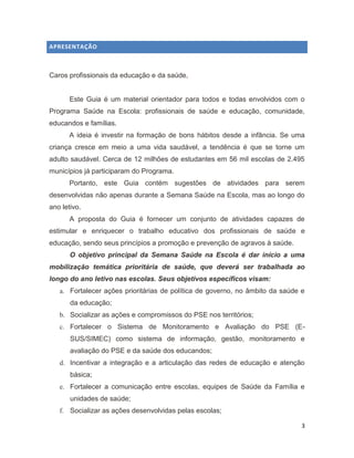 3
APRESENTAÇÃO
Caros profissionais da educação e da saúde,
Este Guia é um material orientador para todos e todas envolvidos com o
Programa Saúde na Escola: profissionais de saúde e educação, comunidade,
educandos e famílias.
A ideia é investir na formação de bons hábitos desde a infância. Se uma
criança cresce em meio a uma vida saudável, a tendência é que se torne um
adulto saudável. Cerca de 12 milhões de estudantes em 56 mil escolas de 2.495
municípios já participaram do Programa.
Portanto, este Guia contém sugestões de atividades para serem
desenvolvidas não apenas durante a Semana Saúde na Escola, mas ao longo do
ano letivo.
A proposta do Guia é fornecer um conjunto de atividades capazes de
estimular e enriquecer o trabalho educativo dos profissionais de saúde e
educação, sendo seus princípios a promoção e prevenção de agravos à saúde.
O objetivo principal da Semana Saúde na Escola é dar início a uma
mobilização temática prioritária de saúde, que deverá ser trabalhada ao
longo do ano letivo nas escolas. Seus objetivos específicos visam:
a. Fortalecer ações prioritárias de política de governo, no âmbito da saúde e
da educação;
b. Socializar as ações e compromissos do PSE nos territórios;
c. Fortalecer o Sistema de Monitoramento e Avaliação do PSE (E-
SUS/SIMEC) como sistema de informação, gestão, monitoramento e
avaliação do PSE e da saúde dos educandos;
d. Incentivar a integração e a articulação das redes de educação e atenção
básica;
e. Fortalecer a comunicação entre escolas, equipes de Saúde da Família e
unidades de saúde;
f. Socializar as ações desenvolvidas pelas escolas;
 