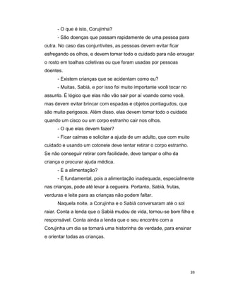 39
- O que é isto, Corujinha?
- São doenças que passam rapidamente de uma pessoa para
outra. No caso das conjuntivites, as pessoas devem evitar ficar
esfregando os olhos, e devem tomar todo o cuidado para não enxugar
o rosto em toalhas coletivas ou que foram usadas por pessoas
doentes.
- Existem crianças que se acidentam como eu?
- Muitas, Sabiá, e por isso foi muito importante você tocar no
assunto. É lógico que elas não vão sair por aí voando como você,
mas devem evitar brincar com espadas e objetos pontiagudos, que
são muito perigosos. Além disso, elas devem tomar todo o cuidado
quando um cisco ou um corpo estranho cair nos olhos.
- O que elas devem fazer?
- Ficar calmas e solicitar a ajuda de um adulto, que com muito
cuidado e usando um cotonete deve tentar retirar o corpo estranho.
Se não conseguir retirar com facilidade, deve tampar o olho da
criança e procurar ajuda médica.
- E a alimentação?
- É fundamental, pois a alimentação inadequada, especialmente
nas crianças, pode até levar à cegueira. Portanto, Sabiá, frutas,
verduras e leite para as crianças não podem faltar.
Naquela noite, a Corujinha e o Sabiá conversaram até o sol
raiar. Conta a lenda que o Sabiá mudou de vida, tornou-se bom filho e
responsável. Conta ainda a lenda que o seu encontro com a
Corujinha um dia se tornará uma historinha de verdade, para ensinar
e orientar todas as crianças.
 