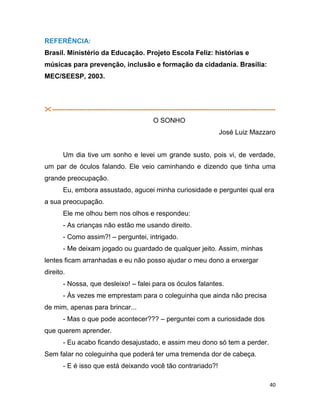 40
REFERÊNCIA:
Brasil. Ministério da Educação. Projeto Escola Feliz: histórias e
músicas para prevenção, inclusão e formação da cidadania. Brasília:
MEC/SEESP, 2003.
-----------------------------------------------------------------------------------------------------------
O SONHO
José Luiz Mazzaro
Um dia tive um sonho e levei um grande susto, pois vi, de verdade,
um par de óculos falando. Ele veio caminhando e dizendo que tinha uma
grande preocupação.
Eu, embora assustado, agucei minha curiosidade e perguntei qual era
a sua preocupação.
Ele me olhou bem nos olhos e respondeu:
- As crianças não estão me usando direito.
- Como assim?! – perguntei, intrigado.
- Me deixam jogado ou guardado de qualquer jeito. Assim, minhas
lentes ficam arranhadas e eu não posso ajudar o meu dono a enxergar
direito.
- Nossa, que desleixo! – falei para os óculos falantes.
- Às vezes me emprestam para o coleguinha que ainda não precisa
de mim, apenas para brincar...
- Mas o que pode acontecer??? – perguntei com a curiosidade dos
que querem aprender.
- Eu acabo ficando desajustado, e assim meu dono só tem a perder.
Sem falar no coleguinha que poderá ter uma tremenda dor de cabeça.
- E é isso que está deixando você tão contrariado?!
 