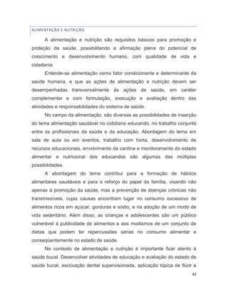 42
ALIMENTAÇÃO E NUTRIÇÃO
A alimentação e nutrição são requisitos básicos para promoção e
proteção da saúde, possibilitando a afirmação plena do potencial de
crescimento e desenvolvimento humano, com qualidade de vida e
cidadania.
Entende-se alimentação como fator condicionante e determinante da
saúde humana, e que as ações de alimentação e nutrição devem ser
desempenhadas transversalmente às ações de saúde, em caráter
complementar e com formulação, execução e avaliação dentro das
atividades e responsabilidades do sistema de saúde.
No campo da alimentação, são diversas as possibilidades de inserção
do tema alimentação saudável no cotidiano educando, no trabalho conjunto
entre os profissionais da saúde e da educação. Abordagem do tema em
sala de aula ou em eventos, trabalho com horta, desenvolvimento de
recursos educacionais, envolvimento da cantina e monitoramento do estado
alimentar e nutricional dos educandos são algumas das múltiplas
possibilidades.
A abordagem do tema contribui para a formação de hábitos
alimentares saudáveis e para o reforço do papel da família, visando não
apenas à promoção da saúde, mas a prevenção de doenças crônicas não
transmissíveis, cujas causas encontram lugar no consumo excessivo de
alimentos ricos em açúcar, gorduras e sódio, e na adoção de um modo de
vida sedentário. Além disso, as crianças e adolescentes são um público
vulnerável à publicidade de alimentos e aos modismos de um conjunto de
dietas que podem ter repercussões sérias no consumo alimentar e
conseqüentemente no estado de saúde.
No contexto de alimentação e nutrição é importante ficar atento à
saúde bucal. Desenvolver atividades de educação e avaliação do estado de
saúde bucal, escovação dental supervisionada, aplicação tópica de flúor e
 