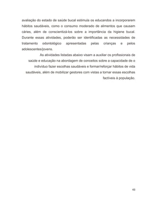 43
avaliação do estado de saúde bucal estimula os educandos a incorporarem
hábitos saudáveis, como o consumo moderado de alimentos que causam
cáries, além de conscientizá-los sobre a importância da higiene bucal.
Durante essas atividades, poderão ser identificadas as necessidades de
tratamento odontológico apresentadas pelas crianças e pelos
adolescentes/jovens.
As atividades listadas abaixo visam a auxiliar os profissionais de
saúde e educação na abordagem de conceitos sobre a capacidade de o
indivíduo fazer escolhas saudáveis e formar/reforçar hábitos de vida
saudáveis, além de mobilizar gestores com vistas a tornar essas escolhas
factíveis à população.
 