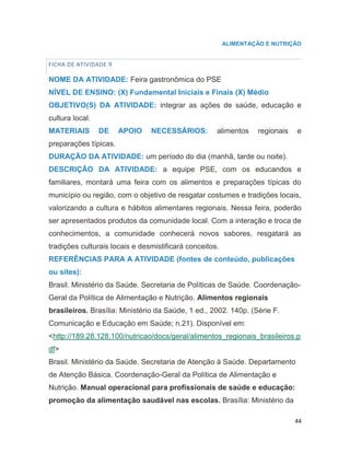 44
ALIMENTAÇÃO E NUTRIÇÃO
FICHA DE ATIVIDADE 9
NOME DA ATIVIDADE: Feira gastronômica do PSE
NÍVEL DE ENSINO: (X) Fundamental Iniciais e Finais (X) Médio
OBJETIVO(S) DA ATIVIDADE: integrar as ações de saúde, educação e
cultura local.
MATERIAIS DE APOIO NECESSÁRIOS: alimentos regionais e
preparações típicas.
DURAÇÃO DA ATIVIDADE: um período do dia (manhã, tarde ou noite).
DESCRIÇÃO DA ATIVIDADE: a equipe PSE, com os educandos e
familiares, montará uma feira com os alimentos e preparações típicas do
município ou região, com o objetivo de resgatar costumes e tradições locais,
valorizando a cultura e hábitos alimentares regionais. Nessa feira, poderão
ser apresentados produtos da comunidade local. Com a interação e troca de
conhecimentos, a comunidade conhecerá novos sabores, resgatará as
tradições culturais locais e desmistificará conceitos.
REFERÊNCIAS PARA A ATIVIDADE (fontes de conteúdo, publicações
ou sites):
Brasil. Ministério da Saúde. Secretaria de Políticas de Saúde. Coordenação-
Geral da Política de Alimentação e Nutrição. Alimentos regionais
brasileiros. Brasília: Ministério da Saúde, 1 ed., 2002. 140p. (Série F.
Comunicação e Educação em Saúde; n.21). Disponível em:
<http://189.28.128.100/nutricao/docs/geral/alimentos_regionais_brasileiros.p
df>
Brasil. Ministério da Saúde. Secretaria de Atenção à Saúde. Departamento
de Atenção Básica. Coordenação-Geral da Política de Alimentação e
Nutrição. Manual operacional para profissionais de saúde e educação:
promoção da alimentação saudável nas escolas. Brasília: Ministério da
 