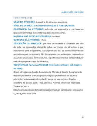 46
ALIMENTAÇÃO E NUTRIÇÃO
FICHA DE ATIVIDADE 10
NOME DA ATIVIDADE: A escolha de alimentos saudáveis
NÍVEL DE ENSINO: (X) Fundamental Iniciais e Finais (X) Médio
OBJETIVO(S) DA ATIVIDADE: estimular os educandos a conhecer os
grupos de alimentos e assim ter capacidade de escolhas.
MATERIAIS DE APOIO NECESSÁRIOS: variáveis
DURAÇÃO DA ATIVIDADE: 1 hora
DESCRIÇÃO DA ATIVIDADE: por meio de cartazes e conversas em sala
de aula, os educandos discutirão sobre os grupos de alimentos e sua
importância para o organismo. Ao longo de um dia, os alunos observarão e
anotarão o que consumiram. No dia seguinte, os professores retomarão o
assunto e analisarão, com os alunos, o perfil dos alimentos consumidos por
meio dos grupos e cores de alimentos.
REFERÊNCIAS PARA A ATIVIDADE (fontes de conteúdo, publicações
ou sites):
Brasil. Ministério da Saúde. Secretaria de Atenção à Saúde. Departamento
de Atenção Básica. Manual operacional para profissionais de saúde e
educação: promoção da alimentação saudável nas escolas. Brasília:
Ministério da Saúde, 2008. 152p. (Série A. Normas e Manuais Técnicos).
Disponível em: <
http://bvsms.saude.gov.br/bvs/publicacoes/manual_operacional_profissionai
s_saude_educacao.pdf>
2
 