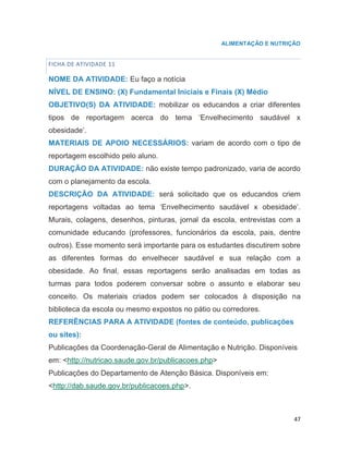47
ALIMENTAÇÃO E NUTRIÇÃO
FICHA DE ATIVIDADE 11
NOME DA ATIVIDADE: Eu faço a notícia
NÍVEL DE ENSINO: (X) Fundamental Iniciais e Finais (X) Médio
OBJETIVO(S) DA ATIVIDADE: mobilizar os educandos a criar diferentes
tipos de reportagem acerca do tema „Envelhecimento saudável x
obesidade‟.
MATERIAIS DE APOIO NECESSÁRIOS: variam de acordo com o tipo de
reportagem escolhido pelo aluno.
DURAÇÃO DA ATIVIDADE: não existe tempo padronizado, varia de acordo
com o planejamento da escola.
DESCRIÇÃO DA ATIVIDADE: será solicitado que os educandos criem
reportagens voltadas ao tema „Envelhecimento saudável x obesidade‟.
Murais, colagens, desenhos, pinturas, jornal da escola, entrevistas com a
comunidade educando (professores, funcionários da escola, pais, dentre
outros). Esse momento será importante para os estudantes discutirem sobre
as diferentes formas do envelhecer saudável e sua relação com a
obesidade. Ao final, essas reportagens serão analisadas em todas as
turmas para todos poderem conversar sobre o assunto e elaborar seu
conceito. Os materiais criados podem ser colocados à disposição na
biblioteca da escola ou mesmo expostos no pátio ou corredores.
REFERÊNCIAS PARA A ATIVIDADE (fontes de conteúdo, publicações
ou sites):
Publicações da Coordenação-Geral de Alimentação e Nutrição. Disponíveis
em: <http://nutricao.saude.gov.br/publicacoes.php>
Publicações do Departamento de Atenção Básica. Disponíveis em:
<http://dab.saude.gov.br/publicacoes.php>.
23
 