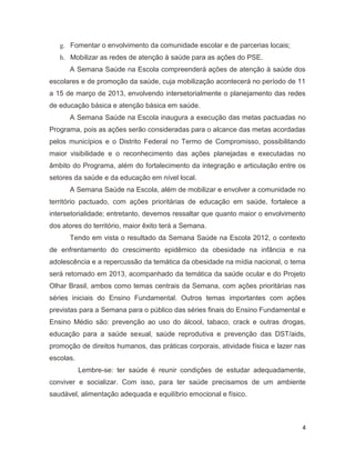 4
g. Fomentar o envolvimento da comunidade escolar e de parcerias locais;
h. Mobilizar as redes de atenção à saúde para as ações do PSE.
A Semana Saúde na Escola compreenderá ações de atenção à saúde dos
escolares e de promoção da saúde, cuja mobilização acontecerá no período de 11
a 15 de março de 2013, envolvendo intersetorialmente o planejamento das redes
de educação básica e atenção básica em saúde.
A Semana Saúde na Escola inaugura a execução das metas pactuadas no
Programa, pois as ações serão consideradas para o alcance das metas acordadas
pelos municípios e o Distrito Federal no Termo de Compromisso, possibilitando
maior visibilidade e o reconhecimento das ações planejadas e executadas no
âmbito do Programa, além do fortalecimento da integração e articulação entre os
setores da saúde e da educação em nível local.
A Semana Saúde na Escola, além de mobilizar e envolver a comunidade no
território pactuado, com ações prioritárias de educação em saúde, fortalece a
intersetorialidade; entretanto, devemos ressaltar que quanto maior o envolvimento
dos atores do território, maior êxito terá a Semana.
Tendo em vista o resultado da Semana Saúde na Escola 2012, o contexto
de enfrentamento do crescimento epidêmico da obesidade na infância e na
adolescência e a repercussão da temática da obesidade na mídia nacional, o tema
será retomado em 2013, acompanhado da temática da saúde ocular e do Projeto
Olhar Brasil, ambos como temas centrais da Semana, com ações prioritárias nas
séries iniciais do Ensino Fundamental. Outros temas importantes com ações
previstas para a Semana para o público das séries finais do Ensino Fundamental e
Ensino Médio são: prevenção ao uso do álcool, tabaco, crack e outras drogas,
educação para a saúde sexual, saúde reprodutiva e prevenção das DST/aids,
promoção de direitos humanos, das práticas corporais, atividade física e lazer nas
escolas.
Lembre-se: ter saúde é reunir condições de estudar adequadamente,
conviver e socializar. Com isso, para ter saúde precisamos de um ambiente
saudável, alimentação adequada e equilíbrio emocional e físico.
 