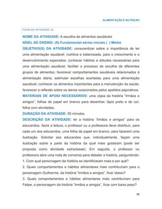 49
ALIMENTAÇÃO E NUTRIÇÃO
FICHA DE ATIVIDADE 13
NOME DA ATIVIDADE: A escolha de alimentos saudáveis
NÍVEL DE ENSINO: (X) Fundamental séries iniciais ( ) Médio
OBJETIVO(S) DA ATIVIDADE: conscientizar sobre a importância de ter
uma alimentação saudável, nutritiva e balanceada, para o crescimento e o
desenvolvimento esperados; conhecer hábitos e atitudes necessárias para
uma alimentação saudável; facilitar o processo de escolha de diferentes
grupos de alimentos; favorecer comportamentos saudáveis relacionados à
alimentação diária; estimular escolhas acertadas para uma alimentação
saudável; conhecer os alimentos importantes para a manutenção da saúde;
favorecer a reflexão sobre os danos ocasionados pelos apelidos pejorativos.
MATERIAIS DE APOIO NECESSÁRIOS: uma cópia da história “Irmãos e
amigos”; folhas de papel em branco para desenhar; lápis preto e de cor;
folha com atividades.
DURAÇÃO DA ATIVIDADE: 50 minutos.
DESCRIÇÃO DA ATIVIDADE: ler a história “Irmãos e amigos” para os
educandos. Após a leitura, o professor ou a professora deve distribuir, para
cada um dos educandos, uma folha de papel em branco, para fazerem uma
ilustração. Solicitar aos educandos que, individualmente, façam uma
ilustração sobre a parte da história da qual mais gostaram (pode ser
proposta como atividade extraclasse). Em seguida, o professor ou
professora abre uma roda de conversa para debater a história, perguntando:
1. Com qual personagem da história se identificaram mais e por quê?
2. Quais comportamentos e hábitos alimentares mais contribuíram para o
personagem Guilherme, da história “Irmãos e amigos”, ficar obeso?
3. Quais comportamentos e hábitos alimentares mais contribuíram para
Felipe, o personagem da história “Irmãos e amigos”, ficar com baixo peso?
 
