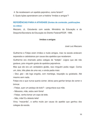 50
4. Se recebessem um apelido pejorativo, como fariam?
5. Quais lições aprenderam com a história “Irmãos e amigos”?
REFERÊNCIAS PARA A ATIVIDADE (fontes de conteúdo, publicações
ou sites):
Mazzaro, JL. Estudando com saúde. Ministério da Educação e do
Desporto/Secretaria de Educação do Distrito Federal/FEDF, 1998.
Irmãos e amigos
José Luiz Mazzaro
Guilherme e Felipe eram irmãos e muito amigos, mas na escola andavam
separados e cabisbaixos por causa dos apelidos que receberam.
Guilherme era chamado pelos colegas de “botijão”. Lógico que ele não
gostava, pois ninguém gosta de apelidos pejorativos.
Mas que ele era um verdadeiro glutão, isso ninguém podia negar. Comia
um, dois, três pães de uma vez, e ainda pedia mais:
- Glut, glut - ele logo engolia, com manteiga, requeijão ou goiabada. Até
mesmo sem nada.
Felipe era o que nunca queria comer, talvez para ganhar tempo de correr e
brincar.
- Felipe, quer um pedaço de bolo? – perguntava sua mãe.
- Nãooooo, mãe, estou sem fome!
- Felipe, venha tomar um copo de leite.
- Não, mãe! Eu detesto leite!
Virou “macarrão”, e sofria muito por causa do apelido que ganhou dos
colegas de escola.
 