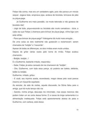 51
Felipe não comia, mas era um verdadeiro agito, pois não parava um minuto
sequer. Jogava bola, empinava pipa, andava de bicicleta, brincava de pião
ou pique-pega.
Já Guilherme era meio paradão, via muita televisão e não gostava de
bicicleta não!
- Jogo de bola, pique-esconde ou bicicleta são muito cansativos - dizia, e
cada vez que Felipe o chamava para brincar de pique-pega, vinha logo com
este refrão:
- Para que brincar de pique-pega? Videogame dá muito mais emoção...
De uma coisa os dois realmente não gostavam e reclamavam: serem
chamados de “botijão” e “macarrão”.
Apesar de todas as diferenças, os dois irmãos eram muito unidos.
Depois de gritar várias vezes pelo nome do irmão, Felipe acabou
chamando:
- Botijão, botijão...!
E o Guilherme, bastante irritado, respondeu:
- Sabe, Felipe, já estou cansado de me chamarem de “botijão”.
- Ora, Guilherme, com toda essa pança, só poderia ser baleia, elefante,
bolão ou botijão.
Guilherme, irritado, gritou:
- E você, seu tripinha azeda, esverdeado, magro desse jeito você parece
mesmo um macarrão espetado.
Ao escutar, da sala de visitas, aquela discussão, tia Sônia falou para a
amiga, que há muito tempo não via:
- Sandra, minha amiga, desculpe me intrometer, mas esses meninos não
podem tratar um ao outra dessa forma. E a causa da briga certamente é a
alimentação inadequada. Felipe está aparentemente abaixo do peso e
Guilherme, com certeza, está obeso.
 
