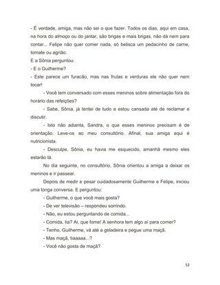 52
- É verdade, amiga, mas não sei o que fazer. Todos os dias, aqui em casa,
na hora do almoço ou do jantar, são brigas e mais brigas, não dá nem para
contar... Felipe não quer comer nada, só belisca um pedacinho de carne,
tomate ou agrião.
E a Sônia perguntou:
- E o Guilherme?
- Este parece um furacão, mas nas frutas e verduras ele não quer nem
tocar!
- Você tem conversado com esses meninos sobre alimentação fora do
horário das refeições?
- Sabe, Sônia, já tentei de tudo e estou cansada até de reclamar e
discutir.
- Isto não adianta, Sandra, o que esses meninos precisam é de
orientação. Leve-os ao meu consultório. Afinal, sua amiga aqui é
nutricionista.
- Desculpe, Sônia, eu havia me esquecido, amanhã mesmo eles
estarão lá.
No dia seguinte, no consultório, Sônia orientou a amiga a deixar os
meninos e ir passear.
Depois de medir e pesar cuidadosamente Guilherme e Felipe, iniciou
uma longa conversa. E perguntou:
- Guilherme, o que você mais gosta?
- De ver televisão – respondeu sorrindo.
- Não, eu estou perguntando de comida...
- Comida, tia? Ai, que fome! A senhora tem algo aí para comer?
- Tenho, Guilherme, vá até a geladeira e pegue uma maçã.
- Mas maçã, tiaaaaa...?
- Você não gosta de maçã?
 