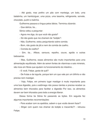 53
- Até gosto, mas prefiro um pão com manteiga, um bolo, uma
batatinha, um hambúrguer, uma pizza, uma lasanha, refrigerante, sorvete,
chocolate, pudim e balinha.
Guilherme passava a língua pelos lábios. Terminou dizendo:
- Que delícia, tia...
Sônia voltou a perguntar:
- Agora me diga, do que você não gosta?
- Só não gosto que me chamem de “botijão”!
- Não, Guilherme, estou perguntando sobre comida.
- Bom, não gosto de jiló e nem de comida de coelho.
- Comida de coelho?
- Sim, tia... Alface, cenoura, repolho, couve, agrião e outras
baboseiras.
- Mas, Guilherme, esses alimentos são muito importantes para uma
alimentação equilibrada. Além de serem fontes de vitaminas e sais minerais,
são ricos em fibras que ajudam no funcionamento do intestino. .
- E você, Felipe, gosta de quê?
- De frutas e de iogurte, porque tem um que vale por um bifinho e não
precisa nem mastigar.
- Veja, Felipe, em primeiro lugar mastigar é muito importante para
uma boa digestão, pois o estômago não possui dentes e precisa receber os
alimentos bem triturados para facilitar a digestão Por isso, os alimentos
devem ser bem triturados para toda a energia liberar.
Dessa forma tia Sônia foi passando as lições. Em seguida fez
algumas importantes recomendações:
- Para acabar com os apelidos, sabem o que vocês devem fazer?
- Brigar com quem nos chamar de botijão e macarrão?! - retrucou
Felipe.
 