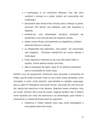 55
 o hambúrguer é um sanduíche delicioso, mas não deve
substituir o almoço ou o jantar, podem ser consumidos com
moderação.;
 descansem pelo menos trinta minutos após o almoço ou jantar,
procurem não discutir nas refeições, para não prejudicar a
digestão;
 lembrem-se: uma alimentação saudável necessita ser
equilibrada, e por isso ela deve ser bastante variada;
 evitem comer frituras, principalmente os salgadinhos; prefiram
alimentos frescos e naturais;
 os refrigerantes são saborosos,, mas podem ser consumidos
sem exageros. . Procurem substituí-los por sucos naturais e
muita água;
 frutas, legumes e verduras no dia a dia não podem faltar; e
quando a fome apertar comam uma fruta..
 Não se esqueçam de ingerir água. É um alimento importante
para a composição do nosso corpo.
Ahhhhh, já ia me esquecendo: Guilherme, para aproveitar a companhia do
Felipe, que tal vocês brincarem mais na rua e fazer outras atividades, como
recreação, e muito, muito exercício, seja bicicleta ou natação, pega-pega,
pipa ou pião? O Videogame você pode brincar, mas pode ser uma hora por
dia, depois dos exercícios e dos deveres. Seguindo esses conselhos, tudo
vai mudar. Gordura não é sinal de saúde, magreza também não. O ideal é
haver equilíbrio por meio dos exercícios e da alimentação, para manter o
crescimento e o desenvolvimento ideal do organismo.
 Guilherme e Felipe voltaram para casa muito empolgados e
encorajados para tudo mudar.
 