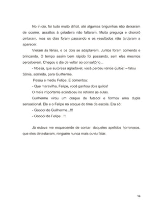 56
No início, foi tudo muito difícil, até algumas briguinhas não deixaram
de ocorrer, assaltos à geladeira não faltaram. Muita preguiça e chororô
pintaram, mas os dias foram passando e os resultados não tardaram a
aparecer.
Vieram às férias, e os dois se adaptavam. Juntos foram comendo e
brincando. O tempo assim bem rápido foi passando, sem eles mesmos
perceberem. Chegou o dia de voltar ao consultório...
- Nossa, que surpresa agradável, você perdeu vários quilos! – falou
Sônia, sorrindo, para Guilherme.
Pesou e mediu Felipe. E comentou:
- Que maravilha, Felipe, você ganhou dois quilos!
O mais importante aconteceu no retorno às aulas.
Guilherme virou um craque de futebol e formou uma dupla
sensacional. Ele e o Felipe no ataque do time da escola. Era só:
- Gooool do Guilherme...!!!
- Gooool do Felipe...!!!
Já estava me esquecendo de contar: daqueles apelidos horrorosos,
que eles detestavam, ninguém nunca mais ouviu falar.
 