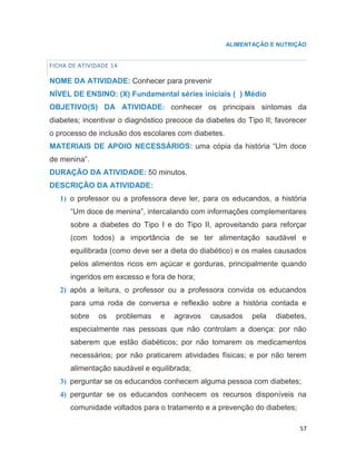 57
ALIMENTAÇÃO E NUTRIÇÃO
FICHA DE ATIVIDADE 14
NOME DA ATIVIDADE: Conhecer para prevenir
NÍVEL DE ENSINO: (X) Fundamental séries iniciais ( ) Médio
OBJETIVO(S) DA ATIVIDADE: conhecer os principais sintomas da
diabetes; incentivar o diagnóstico precoce da diabetes do Tipo II; favorecer
o processo de inclusão dos escolares com diabetes.
MATERIAIS DE APOIO NECESSÁRIOS: uma cópia da história “Um doce
de menina”.
DURAÇÃO DA ATIVIDADE: 50 minutos.
DESCRIÇÃO DA ATIVIDADE:
1) o professor ou a professora deve ler, para os educandos, a história
“Um doce de menina”, intercalando com informações complementares
sobre a diabetes do Tipo I e do Tipo II, aproveitando para reforçar
(com todos) a importância de se ter alimentação saudável e
equilibrada (como deve ser a dieta do diabético) e os males causados
pelos alimentos ricos em açúcar e gorduras, principalmente quando
ingeridos em excesso e fora de hora;
2) após a leitura, o professor ou a professora convida os educandos
para uma roda de conversa e reflexão sobre a história contada e
sobre os problemas e agravos causados pela diabetes,
especialmente nas pessoas que não controlam a doença: por não
saberem que estão diabéticos; por não tomarem os medicamentos
necessários; por não praticarem atividades físicas; e por não terem
alimentação saudável e equilibrada;
3) perguntar se os educandos conhecem alguma pessoa com diabetes;
4) perguntar se os educandos conhecem os recursos disponíveis na
comunidade voltados para o tratamento e a prevenção do diabetes;
 