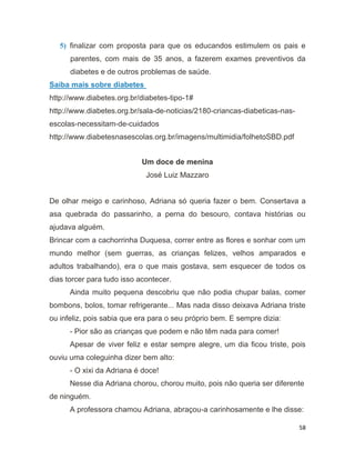 58
5) finalizar com proposta para que os educandos estimulem os pais e
parentes, com mais de 35 anos, a fazerem exames preventivos da
diabetes e de outros problemas de saúde.
Saiba mais sobre diabetes
http://www.diabetes.org.br/diabetes-tipo-1#
http://www.diabetes.org.br/sala-de-noticias/2180-criancas-diabeticas-nas-
escolas-necessitam-de-cuidados
http://www.diabetesnasescolas.org.br/imagens/multimidia/folhetoSBD.pdf
Um doce de menina
José Luiz Mazzaro
De olhar meigo e carinhoso, Adriana só queria fazer o bem. Consertava a
asa quebrada do passarinho, a perna do besouro, contava histórias ou
ajudava alguém.
Brincar com a cachorrinha Duquesa, correr entre as flores e sonhar com um
mundo melhor (sem guerras, as crianças felizes, velhos amparados e
adultos trabalhando), era o que mais gostava, sem esquecer de todos os
dias torcer para tudo isso acontecer.
Ainda muito pequena descobriu que não podia chupar balas, comer
bombons, bolos, tomar refrigerante... Mas nada disso deixava Adriana triste
ou infeliz, pois sabia que era para o seu próprio bem. E sempre dizia:
- Pior são as crianças que podem e não têm nada para comer!
Apesar de viver feliz e estar sempre alegre, um dia ficou triste, pois
ouviu uma coleguinha dizer bem alto:
- O xixi da Adriana é doce!
Nesse dia Adriana chorou, chorou muito, pois não queria ser diferente
de ninguém.
A professora chamou Adriana, abraçou-a carinhosamente e lhe disse:
 
