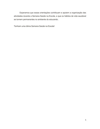 5
Esperamos que essas orientações contribuam e apoiem a organização das
atividades durante a Semana Saúde na Escola, e que os hábitos de vida saudável
se tornem permanentes no ambiente do educando.
Tenham uma ótima Semana Saúde na Escola!
 
