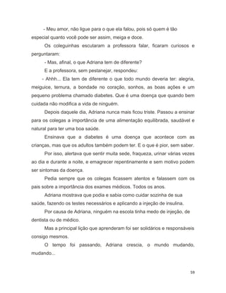 59
- Meu amor, não ligue para o que ela falou, pois só quem é tão
especial quanto você pode ser assim, meiga e doce.
Os coleguinhas escutaram a professora falar, ficaram curiosos e
perguntaram:
- Mas, afinal, o que Adriana tem de diferente?
E a professora, sem pestanejar, respondeu:
- Ahhh... Ela tem de diferente o que todo mundo deveria ter: alegria,
meiguice, ternura, a bondade no coração, sonhos, as boas ações e um
pequeno problema chamado diabetes. Que é uma doença que quando bem
cuidada não modifica a vida de ninguém.
Depois daquele dia, Adriana nunca mais ficou triste. Passou a ensinar
para os colegas a importância de uma alimentação equilibrada, saudável e
natural para ter uma boa saúde.
Ensinava que a diabetes é uma doença que acontece com as
crianças, mas que os adultos também podem ter. E o que é pior, sem saber.
Por isso, alertava que sentir muita sede, fraqueza, urinar várias vezes
ao dia e durante a noite, e emagrecer repentinamente e sem motivo podem
ser sintomas da doença.
Pedia sempre que os colegas ficassem atentos e falassem com os
pais sobre a importância dos exames médicos. Todos os anos.
Adriana mostrava que podia e sabia como cuidar sozinha de sua
saúde, fazendo os testes necessários e aplicando a injeção de insulina.
Por causa de Adriana, ninguém na escola tinha medo de injeção, de
dentista ou de médico.
Mas a principal lição que aprenderam foi ser solidários e responsáveis
consigo mesmos.
O tempo foi passando, Adriana crescia, o mundo mudando,
mudando...
 