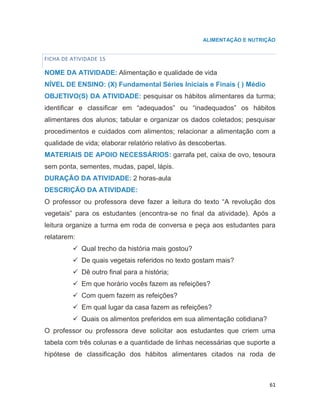 61
ALIMENTAÇÃO E NUTRIÇÃO
FICHA DE ATIVIDADE 15
NOME DA ATIVIDADE: Alimentação e qualidade de vida
NÍVEL DE ENSINO: (X) Fundamental Séries Iniciais e Finais ( ) Médio
OBJETIVO(S) DA ATIVIDADE: pesquisar os hábitos alimentares da turma;
identificar e classificar em “adequados” ou “inadequados” os hábitos
alimentares dos alunos; tabular e organizar os dados coletados; pesquisar
procedimentos e cuidados com alimentos; relacionar a alimentação com a
qualidade de vida; elaborar relatório relativo às descobertas.
MATERIAIS DE APOIO NECESSÁRIOS: garrafa pet, caixa de ovo, tesoura
sem ponta, sementes, mudas, papel, lápis.
DURAÇÃO DA ATIVIDADE: 2 horas-aula
DESCRIÇÃO DA ATIVIDADE:
O professor ou professora deve fazer a leitura do texto “A revolução dos
vegetais” para os estudantes (encontra-se no final da atividade). Após a
leitura organize a turma em roda de conversa e peça aos estudantes para
relatarem:
 Qual trecho da história mais gostou?
 De quais vegetais referidos no texto gostam mais?
 Dê outro final para a história;
 Em que horário vocês fazem as refeições?
 Com quem fazem as refeições?
 Em qual lugar da casa fazem as refeições?
 Quais os alimentos preferidos em sua alimentação cotidiana?
O professor ou professora deve solicitar aos estudantes que criem uma
tabela com três colunas e a quantidade de linhas necessárias que suporte a
hipótese de classificação dos hábitos alimentares citados na roda de
 