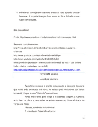 64
4. Prontinho! Você já tem sua horta em casa. Para a planta crescer
bastante, é importante regar duas vezes ao dia e deixa-la em um
lugar bem arejado.
Boa Brincadeira!
Fonte: http://www.smartkids.com.br/passatempos/horta-sucata.html
Recursos complementares
http://veja.abril.com.br/multimidia/video/alimentacao-saudavel-
criancas
http://www.youtube.com/watch?v=eUsEmWQ81yw
http://www.youtube.com/watch?v=IheXSMN9Jb0
fonte: portal do professor - alimentação e qualidade de vida – uca autora
kellen cristina costa alves bernardelli,
http://portaldoprofessor.mec.gov.br/fichaTecnicaAula.html?aula=31181A
Revolução Vegetal
José Luiz Mazzaro
Após forte ventania e grande tempestade, a pequena Cenoura,
que havia sido arrancada da horta, foi levada pela enxurrada por várias
horas até chegar a uma “diferente” comunidade.
Ainda meio tonta pela longa e inesperada viagem, a Cenoura
abriu bem os olhos e, sem saber se estava sonhando, disse admirada ao
ver aquela horta:
- Nossa, que horta maravilhosa!
E um robusto Rabanete retrucou:
 