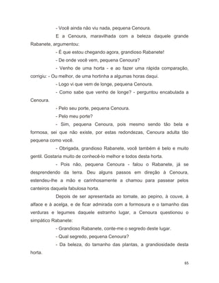 65
- Você ainda não viu nada, pequena Cenoura.
E a Cenoura, maravilhada com a beleza daquele grande
Rabanete, argumentou:
- É que estou chegando agora, grandioso Rabanete!
- De onde você vem, pequena Cenoura?
- Venho de uma horta - e ao fazer uma rápida comparação,
corrigiu: - Ou melhor, de uma hortinha a algumas horas daqui.
- Logo vi que vem de longe, pequena Cenoura.
- Como sabe que venho de longe? - perguntou encabulada a
Cenoura.
- Pelo seu porte, pequena Cenoura.
- Pelo meu porte?
- Sim, pequena Cenoura, pois mesmo sendo tão bela e
formosa, sei que não existe, por estas redondezas, Cenoura adulta tão
pequena como você.
- Obrigada, grandioso Rabanete, você também é belo e muito
gentil. Gostaria muito de conhecê-lo melhor e todos desta horta.
- Pois não, pequena Cenoura - falou o Rabanete, já se
desprendendo da terra. Deu alguns passos em direção à Cenoura,
estendeu-lhe a mão e carinhosamente a chamou para passear pelos
canteiros daquela fabulosa horta.
Depois de ser apresentada ao tomate, ao pepino, à couve, à
alface e à acelga, e de ficar admirada com a formosura e o tamanho das
verduras e legumes daquele estranho lugar, a Cenoura questionou o
simpático Rabanete:
- Grandioso Rabanete, conte-me o segredo deste lugar.
- Qual segredo, pequena Cenoura?
- Da beleza, do tamanho das plantas, a grandiosidade desta
horta.
 