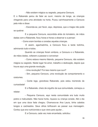 66
- Não existem mágica ou segredo, pequena Cenoura.
E o Rabanete parou de falar ao ouvir, mesmo de longe, as crianças
chegando para uma atividade na horta. Puxou carinhosamente a Cenoura
pela mão e disse:
- Esconda-se, por favor, aqui, depressa, que a magia não pode
se quebrar.
E a pequena Cenoura, escondida atrás do tomateiro, de mãos
dadas com o Rabanete, ficou horas e horas a observar e a pensar:
- Como eram bonitas e coradas aquelas crianças.
E assim, agachadinha, a Cenoura ficou a tarde todinha,
admirando tudo e todos.
Quando as crianças foram embora, a Cenoura e o Rabanete,
de mãos dadas, voltaram a passear e conversar:
- Como estava mesmo falando, pequena Cenoura, não existem
mágica ou segredo. Neste lugar há amor, trabalho e dedicação, depois que
houve aqui uma grande revolução.
- Uma revolução? Foi isso mesmo que ouvi?
- Sim, pequena Cenoura, uma revolução de comportamento e
costumes.
- Conte logo, grandioso Rabanete, pois estou morrendo de
curiosidade!
E o Rabanete, cheio de orgulho da sua comunidade, começou a
relatar:
- Pequena Cenoura, aqui nesta comunidade era tudo muito
pobre e malcuidado. Não havia horta, riqueza ou criança corada. Até o dia
em que uma doce fada chegou. Chamava-se Ana Laura, tinha cabelos
longos e cacheados. Seus olhos brilhavam ao passar sua mensagem.
Contou que era nutricionista e que viera para ajudar...
E a Cenoura, cada vez mais encantada, solicitou:
 