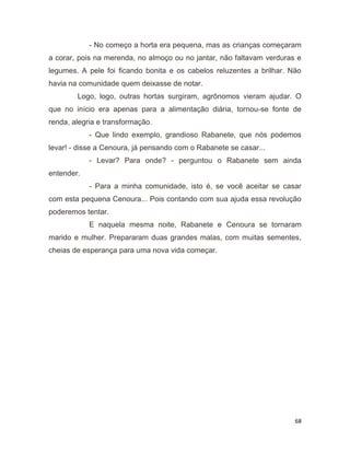 68
- No começo a horta era pequena, mas as crianças começaram
a corar, pois na merenda, no almoço ou no jantar, não faltavam verduras e
legumes. A pele foi ficando bonita e os cabelos reluzentes a brilhar. Não
havia na comunidade quem deixasse de notar.
Logo, logo, outras hortas surgiram, agrônomos vieram ajudar. O
que no início era apenas para a alimentação diária, tornou-se fonte de
renda, alegria e transformação.
- Que lindo exemplo, grandioso Rabanete, que nós podemos
levar! - disse a Cenoura, já pensando com o Rabanete se casar...
- Levar? Para onde? - perguntou o Rabanete sem ainda
entender.
- Para a minha comunidade, isto é, se você aceitar se casar
com esta pequena Cenoura... Pois contando com sua ajuda essa revolução
poderemos tentar.
E naquela mesma noite, Rabanete e Cenoura se tornaram
marido e mulher. Prepararam duas grandes malas, com muitas sementes,
cheias de esperança para uma nova vida começar.
 