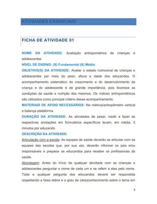 6
ATIVIDADES ESSENCIAIS
FICHA DE ATIVIDADE 01
NOME DA ATIVIDADE: Avaliação antropométrica de crianças e
adolescentes
NÍVEL DE ENSINO: (X) Fundamental (X) Médio
OBJETIVO(S) DA ATIVIDADE: Avaliar o estado nutricional de crianças e
adolescentes por meio do peso, altura e idade dos educandos. O
acompanhamento sistemático do crescimento e do desenvolvimento da
criança e do adolescente é de grande importância, pois favorece as
condições de saúde e nutrição dos mesmos. Os índices antropométricos
são utilizados como principal critério desse acompanhamento.
MATERIAIS DE APOIO NECESSÁRIOS: fita métrica/antropômetro vertical
e balança plataforma.
DURAÇÃO DA ATIVIDADE: As atividades de pesar, medir e fazer as
respectivas anotações em formulários específicos levam, em média, 5
minutos por educando.
DESCRIÇÃO DA ATIVIDADE:
Articulação com a escola: As equipes de saúde deverão se articular com as
equipes das escolas que, por sua vez, deverão informar os pais e/ou
responsáveis e preparar os educandos para receber os profissionais de
saúde.
Abordagem: Antes do início de qualquer atividade com as crianças e
adolescentes perguntar o nome de cada um e se referir a eles pelo nome.
Toda e qualquer pergunta dos educandos deverá ser respondida
respeitando a faixa etária e o grau de (des)conhecimento sobre o tema em
 
