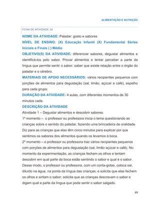 69
ALIMENTAÇÃO E NUTRIÇÃO
FICHA DE ATIVIDADE 16
NOME DA ATIVIDADE: Paladar: gosto e sabores
NÍVEL DE ENSINO: (X) Educação Infantil (X) Fundamental Séries
Iniciais e Finais ( ) Médio
OBJETIVO(S) DA ATIVIDADE: diferenciar sabores, degustar alimentos e
identificá-los pelo sabor. Provar alimentos e tentar perceber a parte da
língua que permite sentir o sabor; saber que existe relação entre o órgão do
paladar e o cérebro.
MATERIAIS DE APOIO NECESSÁRIOS: vários recipientes pequenos com
porções de alimentos para degustação (sal, limão, açúcar e café), espelho
para cada grupo.
DURAÇÃO DA ATIVIDADE: 4 aulas, com diferentes momentos de 30
minutos cada.
DESCRIÇÃO DA ATIVIDADE
Atividade 1 – Degustar alimentos e descobrir sabores.
1º momento – o professor ou professora inicia o tema questionando as
crianças sobre o sentido do paladar, fazendo uma brincadeira de oralidade.
Diz para as crianças que elas têm cinco minutos para explicar por que
sentimos os sabores dos alimentos quando os levamos à boca.
2º momento – o professor ou professora traz vários recipientes pequenos
com porções de alimentos para degustação (sal, limão açúcar e café). No
momento da experimentação, as crianças fecham os olhos e tentam
descobrir em qual parte da boca estão sentindo o sabor e qual é o sabor.
Desse modo, o professor ou professora, com um conta-gotas, coloca sal,
diluído na água, na ponta da língua das crianças; e solicita que elas fechem
os olhos e sintam o sabor; solicita que as crianças descrevam o sabor e
digam qual a parte da língua que pode sentir o sabor salgado.
 