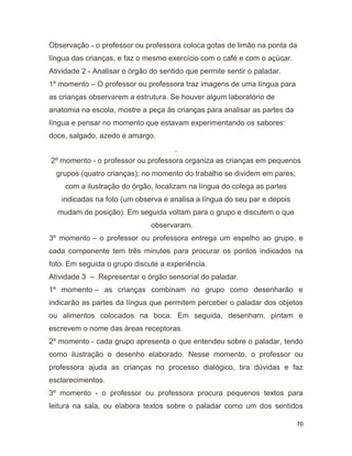70
Observação - o professor ou professora coloca gotas de limão na ponta da
língua das crianças, e faz o mesmo exercício com o café e com o açúcar.
Atividade 2 - Analisar o órgão do sentido que permite sentir o paladar.
1º momento – O professor ou professora traz imagens de uma língua para
as crianças observarem a estrutura. Se houver algum laboratório de
anatomia na escola, mostre a peça às crianças para analisar as partes da
língua e pensar no momento que estavam experimentando os sabores:
doce, salgado, azedo e amargo.
2º momento - o professor ou professora organiza as crianças em pequenos
grupos (quatro crianças); no momento do trabalho se dividem em pares;
com a ilustração do órgão, localizam na língua do colega as partes
indicadas na foto (um observa e analisa a língua do seu par e depois
mudam de posição). Em seguida voltam para o grupo e discutem o que
observaram.
3º momento – o professor ou professora entrega um espelho ao grupo, e
cada componente tem três minutos para procurar os pontos indicados na
foto. Em seguida o grupo discute a experiência.
Atividade 3 – Representar o órgão sensorial do paladar.
1º momento – as crianças combinam no grupo como desenharão e
indicarão as partes da língua que permitem perceber o paladar dos objetos
ou alimentos colocados na boca. Em seguida, desenham, pintam e
escrevem o nome das áreas receptoras.
2º momento - cada grupo apresenta o que entendeu sobre o paladar, tendo
como ilustração o desenho elaborado. Nesse momento, o professor ou
professora ajuda as crianças no processo dialógico, tira dúvidas e faz
esclarecimentos.
3º momento - o professor ou professora procura pequenos textos para
leitura na sala, ou elabora textos sobre o paladar como um dos sentidos
 