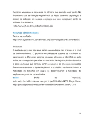 71
humanos vinculados a certa área do cérebro, que permite sentir gosto. No
final solicita que as crianças tragam frutas da região para uma degustação e
sintam os sabores; em seguida explica-se por que conseguem sentir os
sabores dos alimentos.
http://www.afh.bio.br/sentidos/Sentidos7.asp
Recursos complementares
Textos para reflexão
http://www.cybelemeyer.com.br/index.php?cont=artigos&id=5&tema=textos
Avaliação
A avaliação deve ser feita para saber o aprendizado das crianças e o nível
de desenvolvimento. O professor ou professora observa se já sabiam ou
aprenderam a diferenciar sabores, degustar alimentos e identificá-los pelo
sabor; se conseguiram perceber no momento da degustação dos alimentos
a parte da língua que permitiu sentir os sabores; se em suas explicações
fizeram relação entre o órgão do paladar e o cérebro; se desenvolveram a
habilidade de trabalhar em grupo; se desenvolveram a habilidade de
explicar e argumentar os resultados.
Fonte: Portal do Professor,
autorahttp://portaldoprofessor.mec.gov.br/perfil.html?id=54550 Regia Maria.
http://portaldoprofessor.mec.gov.br/fichaTecnicaAula.html?aula=21240
 