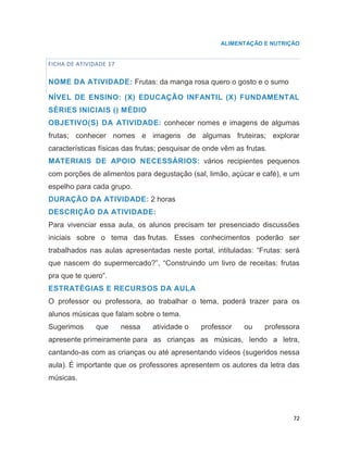 72
ALIMENTAÇÃO E NUTRIÇÃO
FICHA DE ATIVIDADE 17
NOME DA ATIVIDADE: Frutas: da manga rosa quero o gosto e o sumo
NÍVEL DE ENSINO: (X) EDUCAÇÃO INFANTIL (X) FUNDAMENTAL
SÉRIES INICIAIS () MÉDIO
OBJETIVO(S) DA ATIVIDADE: conhecer nomes e imagens de algumas
frutas; conhecer nomes e imagens de algumas fruteiras; explorar
características físicas das frutas; pesquisar de onde vêm as frutas.
MATERIAIS DE APOIO NECESSÁRIOS: vários recipientes pequenos
com porções de alimentos para degustação (sal, limão, açúcar e café), e um
espelho para cada grupo.
DURAÇÃO DA ATIVIDADE: 2 horas
DESCRIÇÃO DA ATIVIDADE:
Para vivenciar essa aula, os alunos precisam ter presenciado discussões
iniciais sobre o tema das frutas. Esses conhecimentos poderão ser
trabalhados nas aulas apresentadas neste portal, intituladas: “Frutas: será
que nascem do supermercado?”, “Construindo um livro de receitas: frutas
pra que te quero”.
ESTRATÉGIAS E RECURSOS DA AULA
O professor ou professora, ao trabalhar o tema, poderá trazer para os
alunos músicas que falam sobre o tema.
Sugerimos que nessa atividade o professor ou professora
apresente primeiramente para as crianças as músicas, lendo a letra,
cantando-as com as crianças ou até apresentando vídeos (sugeridos nessa
aula). É importante que os professores apresentem os autores da letra das
músicas.
 