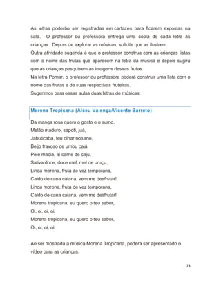 73
As letras poderão ser registradas em cartazes para ficarem expostas na
sala. O professor ou professora entrega uma cópia de cada letra às
crianças. Depois de explorar as músicas, solicite que as ilustrem.
Outra atividade sugerida é que o professor construa com as crianças listas
com o nome das frutas que aparecem na letra da música e depois sugira
que as crianças pesquisem as imagens dessas frutas.
Na letra Pomar, o professor ou professora poderá construir uma lista com o
nome das frutas e de suas respectivas fruteiras.
Sugerimos para essas aulas duas letras de músicas:
Morena Tropicana (Alceu Valença/Vicente Barreto)
Da manga rosa quero o gosto e o sumo,
Melão maduro, sapoti, juá,
Jabuticaba, teu olhar noturno,
Beijo travoso de umbu cajá.
Pele macia, ai carne de caju,
Saliva doce, doce mel, mel de uruçu,
Linda morena, fruta de vez temporana,
Caldo de cana caiana, vem me desfrutar!
Linda morena, fruta de vez temporana,
Caldo de cana caiana, vem me desfrutar!
Morena tropicana, eu quero o teu sabor,
Oi, oi, oi, oi,
Morena tropicana, eu quero o teu sabor,
Oi, oi, oi, oi!
Ao ser mostrada a música Morena Tropicana, poderá ser apresentado o
vídeo para as crianças.
 