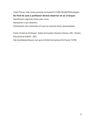 75
Vídeo Pomar: http://www.youtube.com/watch?v=QRh7Do562Y8Avaliação
Ao final da aula o professor deverá observar se as crianças:
Identificaram algumas frutas pelo nome;
Nomearam o seu desenho;
Participaram dos momentos em que as músicas foram apresentadas.
Fonte: Portal do Professor, Adele Guimarães Ubarana Santos, RN - Núcleo
Educacional Infantil – NEI;
http://portaldoprofessor.mec.gov.br/fichaTecnicaAula.html?aula=15788
 