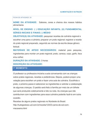 76
ALIMENTAÇÃO E NUTRIÇÃO
FICHA DE ATIVIDADE 18
NOME DA ATIVIDADE: Sabores, cores e cheiros dos nossos hábitos
alimentares
NÍVEL DE ENSINO: ( ) EDUCAÇÃO INFANTIL (X) FUNDAMENTAL
SÉRIES INICIAIS E FINAIS ( ) MÉDIO
OBJETIVO(S) DA ATIVIDADE: pesquisar receitas da culinária regional e
escolher uma para a culinária; preparar um prato regional; registrar a receita
do prato regional preparado, seguindo as normas da escrita desse gênero
textual.
MATERIAIS DE APOIO NECESSÁRIOS: material para pesquisa,
ingredientes para montar um prato regional, prato, caneca, copo, garfo, faca
e/ou colher.
DURAÇÃO DA ATIVIDADE: 3 horas
DESCRIÇÃO DA ATIVIDADE:
1° MOMENTO
O professor ou professora iniciaria a aula conversando com as crianças
sobre pratos regionais, receitas e preferências. Depois, poderá propor uma
votação para escolher um prato e fazer uma aula de culinária. Escolhido o
prato, o próximo passo é selecionar os ingredientes e solicitar a colaboração
de algumas crianças. O pedido será feito à família por meio de um bilhete
que será produzido coletivamente e lido na roda. As crianças que não
contribuírem com ingredientes para essa culinária poderão fazê-lo em outra
ocasião.
Receitas de alguns pratos regionais no Nordeste do Brasil.
http://tudogostoso.uol.com.br/receita/12433-carne-de-sol-com-
macaxeira.html
 