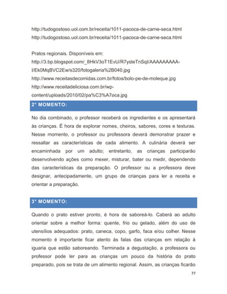 77
http://tudogostoso.uol.com.br/receita/1011-pacoca-de-carne-seca.html
http://tudogostoso.uol.com.br/receita/1011-pacoca-de-carne-seca.html
Pratos regionais. Disponíveis em:
http://3.bp.blogspot.com/_8HkV3oT1EvU/R7ysteTnSqI/AAAAAAAAA-
I/Ek0MqBVC2Ew/s320/fotogaleria%2B040.jpg
http://www.receitasdecomidas.com.br/fotos/bolo-pe-de-moleque.jpg
http://www.receitadeliciosa.com.br/wp-
content/uploads/2010/02/pa%C3%A7oca.jpg
2° MOMENTO:
No dia combinado, o professor receberá os ingredientes e os apresentará
às crianças. É hora de explorar nomes, cheiros, sabores, cores e texturas.
Nesse momento, o professor ou professora deverá demonstrar prazer e
ressaltar as características de cada alimento. A culinária deverá ser
encaminhada por um adulto; entretanto, as crianças participarão
desenvolvendo ações como mexer, misturar, bater ou medir, dependendo
das características da preparação. O professor ou a professora deve
designar, antecipadamente, um grupo de crianças para ler a receita e
orientar a preparação.
3° MOMENTO:
Quando o prato estiver pronto, é hora de saboreá-lo. Caberá ao adulto
orientar sobre a melhor forma: quente, frio ou gelado, além do uso de
utensílios adequados: prato, caneca, copo, garfo, faca e/ou colher. Nesse
momento é importante ficar atento às falas das crianças em relação à
iguaria que estão saboreando. Terminada a degustação, a professora ou
professor pode ler para as crianças um pouco da história do prato
preparado, pois se trata de um alimento regional. Assim, as crianças ficarão
 