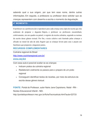 78
sabendo qual a sua origem, por que tem esse nome, dentre outras
informações. Em seguida, a professora ou professor deve solicitar que as
crianças representem com desenho e escrita o momento da degustação.
4° MOMENTO:
O professor ou a professora deve reproduzir para cada criança uma cópia da receita que elas
acabaram de preparar e degustar. Depois, o professor ou professora encaminhará,
coletivamente, em um quadro ou painel, o registro da receita culinária, seguindo as normas
da escrita desse gênero textual. Por fim, o texto coletivo será ilustrado pelas crianças e
afixado no mural da sala de aula. Sugerir que as crianças levem para casa e peçam aos
familiares que preparem e degustem juntos.
RECURSOS COMPLEMENTARES
Culinária regional do Brasil
http://www.cozinharegional.com.br/
AVALIAÇÃO
Com essa aula é possível avaliar se as crianças:
 Indicam pratos da culinária regional
 Reelaboram oralmente os passos para o preparo de um prato
regional
 Conseguem identificar textos de receitas, por meio da estrutura da
escrita desse gênero textual.
FONTE: Portal do Professor, autor Naire Jane Capistrano, Natal - RN -
Núcleo Educacional Infantil - NEI.
http://portaldoprofessor.mec.gov.br/fichaTecnicaAula.html?aula=22733
 