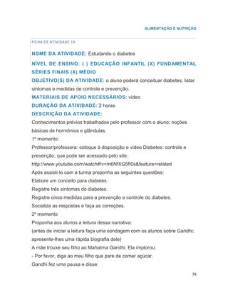 79
ALIMENTAÇÃO E NUTRIÇÃO
FICHA DE ATIVIDADE 19
NOME DA ATIVIDADE: Estudando o diabetes
NÍVEL DE ENSINO: ( ) EDUCAÇÃO INFANTIL (X) FUNDAMENTAL
SÉRIES FINAIS (X) MÉDIO
OBJETIVO(S) DA ATIVIDADE: o aluno poderá conceituar diabetes, listar
sintomas e medidas de controle e prevenção.
MATERIAIS DE APOIO NECESSÁRIOS: vídeo
DURAÇÃO DA ATIVIDADE: 2 horas
DESCRIÇÃO DA ATIVIDADE:
Conhecimentos prévios trabalhados pelo professor com o aluno; noções
básicas de hormônios e glândulas.
1º momento:
Professor/professora: coloque à disposição o vídeo Diabetes: controle e
prevenção, que pode ser acessado pelo site:
http://www.youtube.com/watch#!v=m6NfXG5fI0s&feature=related
Após assisti-lo com a turma proponha as seguintes questões:
Elabore um conceito para diabetes.
Registre três sintomas do diabetes.
Registre cinco medidas para a prevenção e controle do diabetes.
Socialize as respostas e faça as correções.
2º momento
Proponha aos alunos a leitura dessa narrativa:
(antes de iniciar a leitura faça uma sondagem com os alunos sobre Gandhi;
apresente-lhes uma rápida biografia dele)
A mãe trouxe seu filho ao Mahatma Gandhi. Ela implorou:
- Por favor, diga ao meu filho que pare de comer açúcar.
Gandhi fez uma pausa e disse:
 