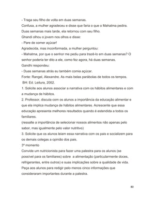 80
- Traga seu filho de volta em duas semanas.
Confusa, a mulher agradeceu e disse que faria o que o Mahatma pedira.
Duas semanas mais tarde, ela retornou com seu filho.
Ghandi olhou o jovem nos olhos e disse:
- Pare de comer açúcar!
Agradecida, mas inconformada, a mulher perguntou:
- Mahatma, por que o senhor me pediu para trazê-lo em duas semanas? O
senhor poderia ter dito a ele, como fez agora, há duas semanas.
Gandhi respondeu:
- Duas semanas atrás eu também comia açúcar.
Fonte: Rangel, Alexandre. As mais belas parábolas de todos os tempos.
BH: Ed. Leitura, 2002.
1. Solicite aos alunos associar a narrativa com os hábitos alimentares e com
a mudança de hábitos.
2. Professor, discuta com os alunos a importância da educação alimentar e
que ela implica mudança de hábitos alimentares. Acrescente que essa
educação apresenta melhores resultados quando é estendida a todos os
familiares.
(ressalte a importância de selecionar nossos alimentos não apenas pelo
sabor, mas igualmente pelo valor nutritivo)
3. Solicite que os alunos leiam essa narrativa com os pais e socializem para
os demais colegas a opinião dos pais.
3º momento
Convide um nutricionista para fazer uma palestra para os alunos (se
possível para os familiares) sobre a alimentação (particularmente doces,
refrigerantes, entre outros) e suas implicações sobre a qualidade de vida.
Peça aos alunos para redigir pelo menos cinco informações que
consideraram importantes durante a palestra.
 